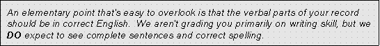 An elementary point that's easy to overlook is that the verbal parts of your record should be in correct English. We aren't grading you primarily on writing skill, but we DO expect to see complete sentences and correct spelling.