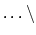 $\ldots\backslash$